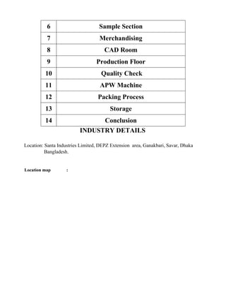 6 Sample Section
7 Merchandising
8 CAD Room
9 Production Floor
10 Quality Check
11 APW Machine
12 Packing Process
13 Storage
14 Conclusion
INDUSTRY DETAILS
Location: Santa Industries Limited, DEPZ Extension area, Ganakbari, Savar, Dhaka
Bangladesh.
Location map :
 