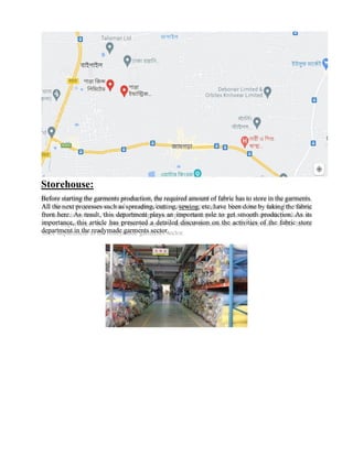 Storehouse:
Before starting the garments production, the required amount of fabric has to store in the garments.
All the next processes such as spreading, cutting, sewing, etc. have been done by taking the fabric
from here. As result, this department plays an important role to get smooth production. As its
importance, this article has presented a detailed discussion on the activities of the fabric store
department in the readymade garments sector.
 