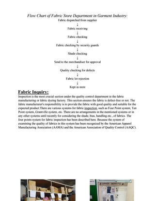 Fabric Inquiry:
Inspection is the most crucial section under the quality control department in the fabric
manufacturing or fabric dyeing factory. This section ensures the fabric is defect-free or not. The
fabric manufacturer's responsibility is to provide the fabric with good quality and suitable for the
expected product.There are various systems for fabric inspection, such as Four Point system, Ten
Point system, Grantville system, etc. There are no arrangements in the mentioned systems or in
any other systems until recently for considering the shade, bias, handling etc., of fabrics. The
four points system for fabric inspection has been described here. Because the system of
examining the quality of fabrics in this system has been recognized by the American Apparel
Manufacturing Association (AAMA) and the American Association of Quality Control (AAQC).
 
