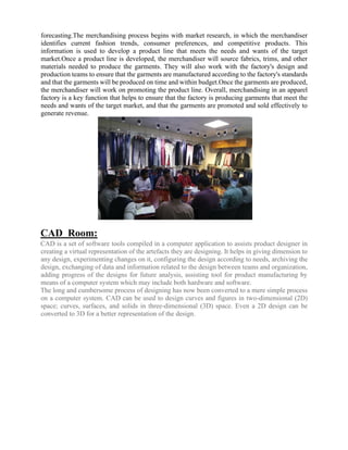 forecasting.The merchandising process begins with market research, in which the merchandiser
identifies current fashion trends, consumer preferences, and competitive products. This
information is used to develop a product line that meets the needs and wants of the target
market.Once a product line is developed, the merchandiser will source fabrics, trims, and other
materials needed to produce the garments. They will also work with the factory's design and
production teams to ensure that the garments are manufactured according to the factory's standards
and that the garments will be produced on time and within budget.Once the garments are produced,
the merchandiser will work on promoting the product line. Overall, merchandising in an apparel
factory is a key function that helps to ensure that the factory is producing garments that meet the
needs and wants of the target market, and that the garments are promoted and sold effectively to
generate revenue.
CAD Room:
CAD is a set of software tools compiled in a computer application to assists product designer in
creating a virtual representation of the artefacts they are designing. It helps in giving dimension to
any design, experimenting changes on it, configuring the design according to needs, archiving the
design, exchanging of data and information related to the design between teams and organization,
adding progress of the designs for future analysis, assisting tool for product manufacturing by
means of a computer system which may include both hardware and software.
The long and cumbersome process of designing has now been converted to a mere simple process
on a computer system. CAD can be used to design curves and figures in two-dimensional (2D)
space; curves, surfaces, and solids in three-dimensional (3D) space. Even a 2D design can be
converted to 3D for a better representation of the design.
 