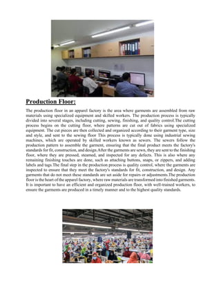 Production Floor:
The production floor in an apparel factory is the area where garments are assembled from raw
materials using specialized equipment and skilled workers. The production process is typically
divided into several stages, including cutting, sewing, finishing, and quality control.The cutting
process begins on the cutting floor, where patterns are cut out of fabrics using specialized
equipment. The cut pieces are then collected and organized according to their garment type, size
and style, and sent to the sewing floor This process is typically done using industrial sewing
machines, which are operated by skilled workers known as sewers. The sewers follow the
production pattern to assemble the garment, ensuring that the final product meets the factory's
standards for fit, construction, and design.After the garments are sewn, they are sent to the finishing
floor, where they are pressed, steamed, and inspected for any defects. This is also where any
remaining finishing touches are done, such as attaching buttons, snaps, or zippers, and adding
labels and tags.The final step in the production process is quality control, where the garments are
inspected to ensure that they meet the factory's standards for fit, construction, and design. Any
garments that do not meet these standards are set aside for repairs or adjustments.The production
floor is the heart of the apparel factory, where raw materials are transformed into finished garments.
It is important to have an efficient and organized production floor, with well-trained workers, to
ensure the garments are produced in a timely manner and to the highest quality standards.
 