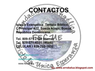 CONTACTOS Iglesia Evangélica  Templo Bíblico; C/Principal #22, Sosúa Abajo, Sosúa, República Dominicana. Tel. 809-571-2128 (Home) Tel. 809-571-4331 (Work) CELULAR l 829-702-1632 [email_address] [email_address] www.fecue.org By:  www.arrobaluz.blogspot.com 