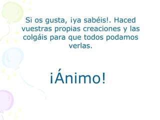 Si os gusta, ¡ya sabéis!. Haced
vuestras propias creaciones y las
colgáis para que todos podamos
             verlas.



       ¡Ánimo!
 