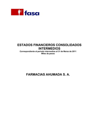 ESTADOS FINANCIEROS CONSOLIDADOS
           INTERMEDIOS
 Correspondiente al periodo intermedios al 31 de Marzo de 2011
                        Miles de pesos




       FARMACIAS AHUMADA S. A.
 