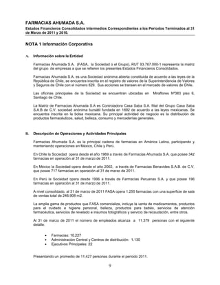 FARMACIAS AHUMADA S.A.
Estados Financieros Consolidados Intermedios Correspondientes a los Periodos Terminados al 31
de Marzo de 2011 y 2010.


NOTA 1 Información Corporativa

A.   Información sobre la Entidad

     Farmacias Ahumada S.A. (FASA, la Sociedad o el Grupo), RUT 93.767.000-1 representa la matriz
     del grupo de empresas a que se refieren los presentes Estados Financieros Consolidados.

     Farmacias Ahumada S.A. es una Sociedad anónima abierta constituida de acuerdo a las leyes de la
     República de Chile, se encuentra inscrita en el registro de valores de la Superintendencia de Valores
     y Seguros de Chile con el número 629. Sus acciones se transan en el mercado de valores de Chile.

     Las oficinas principales de la Sociedad se encuentran ubicadas en          Miraflores Nº383 piso 6,
     Santiago de Chile.

     La Matriz de Farmacias Ahumada S.A es Controladora Casa Saba S.A. filial del Grupo Casa Saba
     S.A.B de C.V. sociedad anónima bursátil fundada en 1892 de acuerdo a las leyes mexicanas. Se
     encuentra inscrita en la bolsa mexicana. Su principal actividad de negocio es la distribución de
     productos farmacéuticos, salud, belleza, consumo y mercaderías generales.



B.   Descripción de Operaciones y Actividades Principales

     Farmacias Ahumada S.A. es la principal cadena de farmacias en América Latina, participando y
     manteniendo operaciones en México, Chile y Perú.

     En Chile la Sociedad opera desde el año 1969 a través de Farmacias Ahumada S.A. que posee 342
     farmacias en operación al 31 de marzo de 2011.

     En México la Sociedad opera desde el año 2002, a través de Farmacias Benavides S.A.B. de C.V.
     que posee 717 farmacias en operación al 31 de marzo de 2011.

     En Perú la Sociedad opera desde 1996 a través de Farmacias Peruanas S.A. y que posee 196
     farmacias en operación al 31 de marzo de 2011.

     A nivel consolidado, al 31 de marzo de 2011 FASA opera 1.255 farmacias con una superficie de sala
     de ventas total de 246.908 m2.

     La amplia gama de productos que FASA comercializa, incluye la venta de medicamentos, productos
     para el cuidado e higiene personal, belleza, productos para bebés, servicios de atención
     farmacéutica, servicios de revelado e insumos fotográficos y servicio de recaudación, entre otros.

     Al 31 de marzo de 2011 el número de empleados alcanza a 11.379 personas con el siguiente
     detalle:

            •   Farmacias: 10.227
            •   Administración Central y Centros de distribución: 1.130
            •   Ejecutivos Principales: 22


     Presentando un promedio de 11.427 personas durante el período 2011.

                                                    9
 