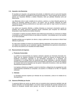 2.18. Impuesto a las Ganancias

     El resultado por impuesto a las ganancias del período, se determina como la suma del impuesto
     corriente de las distintas sociedades de Farmacias Ahumada S.A., más la variación de los activos y
     pasivos por impuestos diferidos y créditos tributarios, tanto por pérdidas tributarias como por
     deducciones.

     Las diferencias entre el valor contable de los activos y pasivos y su base tributaria generan los
     saldos de impuestos diferidos de activo o de pasivo, que se calculan utilizando las tasas
     impositivas de las distintas jurisdicciones en que opera y que estén en vigor cuando los activos y
     pasivos se realicen.

     Los activos por impuestos diferidos y créditos tributarios se reconocen únicamente cuando es
     probable que existan ganancias tributarias futuras suficientes para recuperar las diferencias
     temporales y hacer efectivos los créditos tributarios.

     La Sociedad no registra impuestos diferidos sobre diferencias temporales en inversiones en filiales
     y asociadas ya que controla la fecha en que estas se revertirán y es probable que no se reviertan
     en un futuro previsible.

     Aquellas partidas que se registran con abono o cargo a patrimonio neto reconocen el efecto fiscal
     diferido en patrimonio.

     En cada cierre contable se revisan los impuestos diferidos registrados, tanto activos como pasivos,
     con objeto de comprobar que se mantienen vigentes, efectuándose las oportunas correcciones a
     los mismos de acuerdo con el resultado del citado análisis.

2.19. Reconocimiento de Ingresos.

     a. Productos Comerciales

        La política de reconocimiento de ingresos ordinarios aplicada por Farmacias Ahumada S.A.
        indica que los ingresos ordinarios se reconocen cuando se produce la entrada bruta de
        beneficios económicos originadas en las actividades principales de la Sociedad, que
        corresponde a la entrega física de existencias por ventas realizadas y servicios prestados
        durante el período hasta la fecha de cierre de los Estados Financieros. El monto de los ingresos
        se muestra neto de los impuestos que las graven, descuentos de precios y otros que afecten
        directamente el precio de venta.

        Los ingresos ordinarios se registran cuando los derechos y obligaciones de propiedad han sido
        sustancialmente transferidos al comprador, de acuerdo a lo indicado en la NIC 18 “Ingresos
        ordinarios”.

     b. Intereses

        La Sociedad reconoce ingresos por intereses de sus inversiones y otras en la medida de su
        devengamiento.

2.20. Ganancia (Pérdida) por Acción

     La ganancia básica por acción se calcula como el cuociente entre la ganancia (pérdida) neta del
     período atribuible a la Sociedad Matriz y el número medio ponderado de acciones ordinarias de la
     misma en circulación durante dicho período, sin incluir el número medio de acciones de la


                                                 21
 