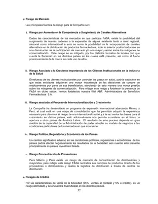 d. Riesgo de Mercado

  Las principales fuentes de riesgo para la Compañía son:

  i. Riesgo por Aumento en la Competencia o Surgimiento de Canales Alternativos

     Dadas las características de los mercados en que participa FASA, existe la posibilidad del
     surgimiento de nuevas cadenas o la expansión de alguna existente tanto a nivel regional,
     nacional como internacional a esto se suma la posibilidad de la incorporación de canales
     alternativos en la distribución de productos farmacéuticos, todo lo anterior podría traducirse en
     una disminución de la participación de mercado y/o una mayor presión sobre los márgenes de
     comercialización. Este riesgo se ve mitigado, por los distintos formatos de locales con que
     cuenta la Sociedad en los distintos países en los cuales está presente, así como el fuerte
     posicionamiento de la marca en cada uno de ellos.



 ii. Riesgo Asociado a la Creciente Importancia de los Clientes Institucionales en la Industria
     de la Salud

     El esfuerzo de los clientes institucionales por controlar los gastos en salud, podría traducirse en
     que estas entidades adquieran una mayor importancia en las decisiones de compra de
     medicamentos por parte de sus beneficiarios, ejerciendo de esta manera una mayor presión
     sobre los márgenes de comercialización. Para mitigar este riesgo y fortalecer la presencia de
     FASA en dicho sector, hemos fortalecido nuestra filial ABF, Administradora de Beneficios
     Farmacéuticos S.A.


 iii. Riesgo asociado al Proceso de Internacionalización y Crecimiento

     La Compañía ha desarrollado un programa de expansión internacional abarcando México y
     Perú, el cual está en una etapa de consolidación que ha permitido adquirir la experiencia
     necesaria para disminuir el riesgo de una internacionalización y a la vez sentar las bases para el
     crecimiento en dichos países, esto adicionalmente nos permite considerar en el futuro la
     apertura a otros países de América Latina. El resultado de este proceso depende en gran
     medida de la capacidad de la Administración de poder adaptar su modelo de negocios a las
     condiciones particulares de los mercados en que incursione.


 iv. Riesgo Político, Regulatorio y Económico de los Países

     Un cambio significativo adverso en las condiciones políticas, regulatorias o económicas de los
     países podría afectar negativamente los resultados de la Sociedad, aún cuando está presente
     principalmente en países Investment Grade.


  v. Riesgo Concentración de Proveedores

     Para México y Perú existe un riesgo de mercado de concentración de distribuidores y
     mayoristas, para mitigar este riesgo FASA centraliza sus compras de productos directo de los
     proveedores o distribuidores y realiza la logística de distribución a través de centros de
     distribución.


e. Riesgos de Crédito

  Por las características de venta de la Sociedad (95% ventas al contado y 5% a crédito), es un
  riesgo atomizado y se encuentra diversificado en los distintos países.
                                                32
 