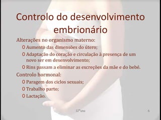 Controlo do desenvolvimento
embrionário
Alterações no organismo materno:
0 Aumento das dimensões do útero;
0 Adaptação do coração e circulação à presença de um
novo ser em desenvolvimento;
0 Rins passam a eliminar as excreções da mãe e do bebé.
Controlo hormonal:
0 Paragem dos ciclos sexuais;
0 Trabalho parto;
0 Lactação.
12ºano 6
 