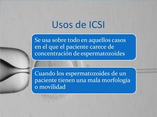 Usos de ICSI
Se usa sobre todo en aquellos casos
en el que el paciente carece de
concentración de espermatozoides
Cuando los espermatozoides de un
paciente tienen una mala morfología
o movilidad
 