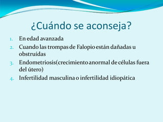 ¿Cuándo se aconseja?
1. En edad avanzada
2. Cuando las trompasde Falopioestán dañadas u
obstruídas
3. Endometriosis(crecimientoanormal decélulas fuera
del útero)
4. Infertilidad masculinao infertilidad idiopática
 