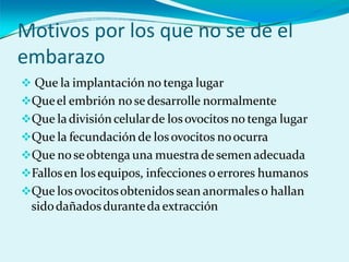 Motivos por los que no se de el
embarazo
 Que la implantación no tenga lugar
Queel embrión no se desarrolle normalmente
Que ladivisióncelularde losovocitos no tenga lugar
Que la fecundación de losovocitos noocurra
Que no seobtenga una muestrade semen adecuada
Fallosen losequipos, infecciones oerrores humanos
Que losovocitosobtenidos sean anormaleso hallan
sidodañadosduranteda extracción
 
