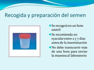 Recogida y preparación del semen
⚫Se recogeráen un bote
estéril
⚫Se recomienda no
eyacularentre 2 y 7 días
antesde la inseminación
⚫No debe transcurrir más
de una hora para enviar
la muestraal laboratorio
 