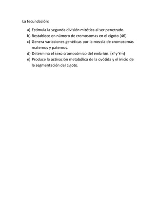La fecundación:

  a) Estimula la segunda división mitótica al ser penetrado.
  b) Restablece en número de cromosomas en el cigoto (46)
  c) Genera variaciones genéticas por la mezcla de cromosomas
     maternos y paternos.
  d) Determina el sexo cromosómico del embrión. (xf y Ym)
  e) Produce la activación metabólica de la ovótida y el inicio de
     la segmentación del cigoto.
 