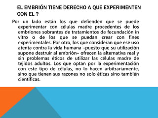 EL EMBRIÓN TIENE DERECHO A QUE EXPERIMENTEN 
CON EL ? 
Por un lado están los que defienden que se puede 
experimentar con células madre procedentes de los 
embriones sobrantes de tratamientos de fecundación in 
vitro o de los que se puedan crear con fines 
experimentales. Por otro, los que consideran que ese uso 
atenta contra la vida humana –puesto que su utilización 
supone destruir al embrión– ofrecen la alternativa real y 
sin problemas éticos de utilizar las células madre de 
tejidos adultos. Los que optan por la experimentación 
con este tipo de células, no lo hacen arbitrariamente, 
sino que tienen sus razones no solo éticas sino también 
científicas. 
 