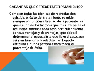 GARANTÍAS QUE OFRECE ESTE TRATAMIENTO? 
Como en todas las técnicas de reproducción 
asistida, el éxito del tratamiento se mide 
siempre en función a la edad de la paciente, ya 
que es uno de los factores que más influye en el 
resultado. Además cada caso particular cuenta 
con sus ventajas y desventajas, que deberá 
determinar el especialista que lleve el caso, aún 
así y en función a la edad se han logrado 
estipular algunos patrones para medir el 
porcentaje de éxito. 
 