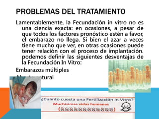 PROBLEMAS DEL TRATAMIENTO 
Lamentablemente, la Fecundación in vitro no es 
una ciencia exacta: en ocasiones, a pesar de 
que todos los factores pronóstico estén a favor, 
el embarazo no llega. Si bien el azar a veces 
tiene mucho que ver, en otras ocasiones puede 
tener relación con el proceso de implantación. 
podemos definir las siguientes desventajas de 
la Fecundación In Vitro: 
Embarazos múltiples 
Aborto natural 
 