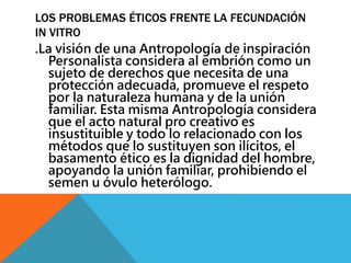 LOS PROBLEMAS ÉTICOS FRENTE LA FECUNDACIÓN 
IN VITRO 
.La visión de una Antropología de inspiración 
Personalista considera al embrión como un 
sujeto de derechos que necesita de una 
protección adecuada, promueve el respeto 
por la naturaleza humana y de la unión 
familiar. Esta misma Antropología considera 
que el acto natural pro creativo es 
insustituible y todo lo relacionado con los 
métodos que lo sustituyen son ilícitos, el 
basamento ético es la dignidad del hombre, 
apoyando la unión familiar, prohibiendo el 
semen u óvulo heterólogo. 
 