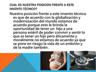 CUAL ES NUESTRA POSICIÓN FRENTE A ESTE 
INVENTO TÉCNICO? 
Nuestra posición frente a este invento técnico 
es que de acuerdo con la globalización y 
modernización del mundo estamos de 
acuerdo porque esto le brinda la 
oportunidad de tener un hijo a una 
persona estéril de poder convivir y sentir lo 
que es tener un hijo pero éticamente y 
moralmente no estamos de acuerdo ya que 
se pone en riesgo la vida de un embrión y 
de la madre también . 
