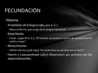 FECUNDACIÓN
Historia
• Aristóteles de Estagira (384-322 a. C.)
 • Masa uniforme, que surgía de la sangre menstrual.
• Edad Media
 • Corán (siglo VII d. C.); “El hombre se produce a partir de secreciones del
   varón y mujer”
• Renacimiento
 • Willian Harvey (1578-1657) “los embriones se secretan por el útero”
• Hamm y Leeuwenhoek (1677) Observaron por primera vez los
  espermatozoides.
 