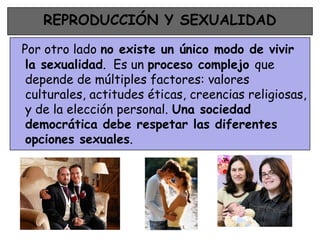 REPRODUCCIÓN Y SEXUALIDAD

Por otro lado no existe un único modo de vivir
 la sexualidad. Es un proceso complejo que
 depende de múltiples factores: valores
 culturales, actitudes éticas, creencias religiosas,
 y de la elección personal. Una sociedad
 democrática debe respetar las diferentes
 opciones sexuales.
 