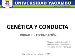 GENÉTICA Y CONDUCTA
UNIDAD III.- FECUNDACIÓN
Alumno: Jesús A. González T.
Expediente: HPS-152-00040V
Profesora: Xiomara Rodríguez.
Barquisimeto, octubre 2015.
 