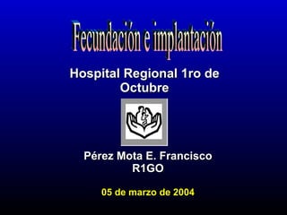 Pérez Mota E. Francisco R1GO 05 de marzo de 2004 Hospital Regional 1ro de Octubre Fecundación e implantación 