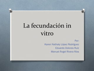 La fecundación in vitro Por: Karen Nathaly López Rodríguez Eduardo Dolores Ruíz Manuel Ángel Rivera Ríos 