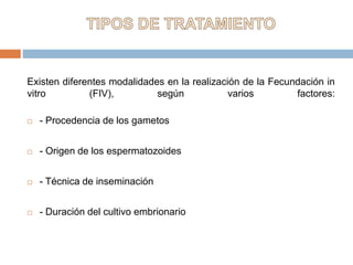Existen diferentes modalidades en la realización de la Fecundación in
vitro (FIV), según varios factores:
 - Procedencia de los gametos
 - Origen de los espermatozoides
 - Técnica de inseminación
 - Duración del cultivo embrionario
 