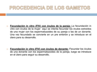  Fecundación in vitro (FIV) con óvulos de la pareja: La fecundación in
vitro con óvulos de la mujer aquí se intenta fecundar los óvulos extraídos
de una mujer con los espermatozoides de su pareja o las de un donante.
Una vez fecundado se convierte en un pre embrión y se introduce en el
útero para su desarrollo.
 Fecundación in vitro (FIV) con óvulos de donante: Fecundar los óvulos
de una donante con los espermatozoides de la pareja, luego se introduce
en el útero para seguir su desarrollo.
 