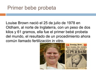 Primer bebe probeta
Louise Brown nació el 25 de julio de 1978 en
Oldham, al norte de Inglaterra, con un peso de dos
kilos y 61 gramos, ella fue el primer bebé probeta
del mundo, el resultado de un procedimiento ahora
común llamado fertilización in vitro.
 