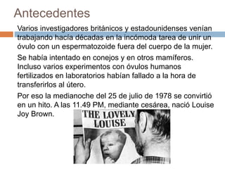 Antecedentes
Varios investigadores británicos y estadounidenses venían
trabajando hacía décadas en la incómoda tarea de unir un
óvulo con un espermatozoide fuera del cuerpo de la mujer.
Se había intentado en conejos y en otros mamíferos.
Incluso varios experimentos con óvulos humanos
fertilizados en laboratorios habían fallado a la hora de
transferirlos al útero.
Por eso la medianoche del 25 de julio de 1978 se convirtió
en un hito. A las 11.49 PM, mediante cesárea, nació Louise
Joy Brown.
 