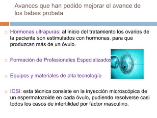 Avances que han podido mejorar el avance de
los bebes probeta
 Hormonas ultrapuras: al inicio del tratamiento los ovarios de
la paciente son estimulados con hormonas, para que
produzcan más de un óvulo.
 Formación de Profesionales Especializados
 Equipos y materiales de alta tecnología
 ICSI: esta técnica consiste en la inyección microscópica de
un espermatozoide en cada óvulo, pudiendo resolverse casi
todos los casos de infertilidad por factor masculino.
 