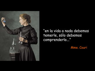 “en la vida a nada debemos
temerle, sólo debemos
comprenderlo...”
Mme. Couri
 