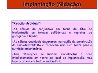 Implantação (Nidação)


“Reação decidual”:
-As células do conjuntivo em torno do sítio de
implantação se tornam poliédricas e repletas de
glicogênio e lipídio;
-As células deciduais degeneram na região de penetração
do sinciotrofoblasto e fornecem uma rica fonte para a
nutrição embrionária;
-Tais alterações se limitam inicialmetne à área
imediatametne em torno do local de implantação, mas
logo ocorrem em todo o endométrio.
 