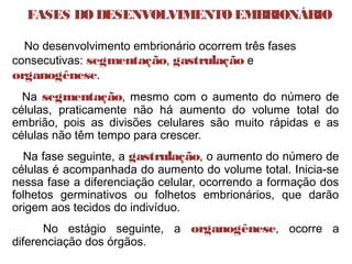 FASES DODESENVOLVIMENTOEMBRIONÁRIO
  No desenvolvimento embrionário ocorrem três fases
consecutivas: segmentação, gastrulação e
organogênese.
Na segmentação, mesmo com o aumento do número de
células, praticamente não há aumento do volume total do
embrião, pois as divisões celulares são muito rápidas e as
células não têm tempo para crescer.
Na fase seguinte, a gastrulação, o aumento do número de
células é acompanhada do aumento do volume total. Inicia-se
nessa fase a diferenciação celular, ocorrendo a formação dos
folhetos germinativos ou folhetos embrionários, que darão
origem aos tecidos do indivíduo.
No estágio seguinte, a organogênese, ocorre a
diferenciação dos órgãos.
 