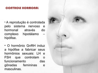 CONTROLE HORMONAL
• A reprodução é controlada
pelo sistema nervoso e
hormonal através do
complexo hipotálamo –
hipófise.
• O hormônio GnRH induz
a hipófise a fabricar seus
hormônios sexuais: LH e
FSH que controlam o
funcionamento das
gônadas femininas e
masculinas.
 
