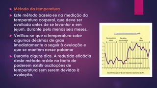  Método da temperatura
 Este método baseia‐se na medição da
temperatura corporal, que deve ser
avaliada antes de se levantar e em
jejum, durante pelo menos seis meses.
 Verifica-se que a temperatura sobe
algumas décimas de grau
imediatamente a seguir à ovulação e
que se mantém nesse patamar
 Durante alguns dias. A reduzida eficácia
deste método reside no facto de
poderem existir oscilações de
temperatura sem serem devidas à
ovulação.
 