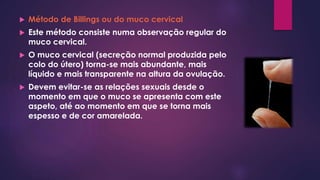  Método de Billings ou do muco cervical
 Este método consiste numa observação regular do
muco cervical.
 O muco cervical (secreção normal produzida pelo
colo do útero) torna-se mais abundante, mais
líquido e mais transparente na altura da ovulação.
 Devem evitar-se as relações sexuais desde o
momento em que o muco se apresenta com este
aspeto, até ao momento em que se torna mais
espesso e de cor amarelada.
 