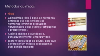Métodos químicos
 Pílula
 Comprimido feito à base de hormonas
sintéticas que são similares às
hormonas femininas produzidas
naturalmente pelos ovários (estrogénios
e progesterona).
 A pílula impede a ovulação e,
consequentemente, uma gravidez.
 Existem vários tipos de pílulas, pelo que
deverá ser um médico a aconselhar
qual a mais indicada.
 
