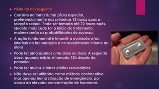  Pílula do dia seguinte
 Consiste na toma duma pílula especial,
preferencialmente nas primeiras 12 horas após a
relação sexual. Pode ser tomada até 72 horas após.
Quanto mais cedo for o início do tratamento,
maiores serão as probabilidades de sucesso.
 A ação fundamental é impedir a ovulação e/ou
interferir na fecundação e no revestimento interno do
útero
 Pode ter uma apenas uma dose ou duas. A segunda
dose, quando existe, é tomada 12h depois da
primeira.
 Pode ter muitos e fortes efeitos secundários.
 Não deve ser utilizada como método contracetivo
mas apenas numa situação de emergência, por
causa da elevada concentração de hormonas.
 