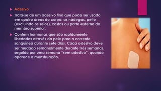 Adesivo
 Trata‐se de um adesivo fino que pode ser usado
em quatro áreas do corpo: as nádegas, peito
(excluindo os seios), costas ou parte externa do
membro superior.
 Contém hormonas que são rapidamente
libertadas através da pele para a corrente
sanguínea durante sete dias. Cada adesivo deve
ser mudado semanalmente durante três semanas,
seguido por uma semana “sem adesivo”, quando
aparece a menstruação.
 