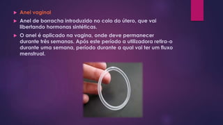  Anel vaginal
 Anel de borracha introduzido no colo do útero, que vai
libertando hormonas sintéticas.
 O anel é aplicado na vagina, onde deve permanecer
durante três semanas. Após este período a utilizadora retira-o
durante uma semana, período durante a qual vai ter um fluxo
menstrual.
 