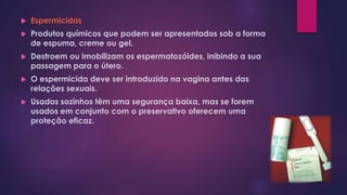  Espermicidas
 Produtos químicos que podem ser apresentados sob a forma
de espuma, creme ou gel.
 Destroem ou imobilizam os espermatozóides, inibindo a sua
passagem para o útero.
 O espermicida deve ser introduzido na vagina antes das
relações sexuais.
 Usados sozinhos têm uma segurança baixa, mas se forem
usados em conjunto com o preservativo oferecem uma
proteção eficaz.
 