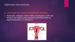 Métodos irreversíveis
 Laqueação das trompas (esterilização feminina)
 Operação cirúrgica onde é feito um pequeno corte nas
trompas de Falópio para impedir o encontro entre os
espermatozóides e o ovócito II.
 