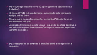  Da fecundação resulta o ovo ou zigoto (primeira célula do novo
indivíduo).
 O zigoto divide-se rapidamente, avançando pela trompa de
falópio até ao útero.
 Uma semana após a fecundação, o embrião (*) implanta-se no
endométrio – nidação.
 A nidação interrompe o ciclo sexual – a parede do útero continua a
ser estimulada pelas hormonas ováricas para se manter espessa e
garantir a nidação.
 (*) A designação de embrião é atribuída entre a nidação e as 8
semanas.
 
