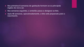  Nas primeiras 8 semanas de gestação formam-se os principais
órgãos do novo ser.
 Nas semanas seguintes, o embrião passa a designar-se feto.
 Após 40 semanas, aproximadamente, o feto está preparado para o
nascimento.
 