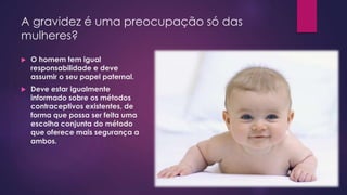 A gravidez é uma preocupação só das
mulheres?
 O homem tem igual
responsabilidade e deve
assumir o seu papel paternal.
 Deve estar igualmente
informado sobre os métodos
contraceptivos existentes, de
forma que possa ser feita uma
escolha conjunta do método
que oferece mais segurança a
ambos.
 