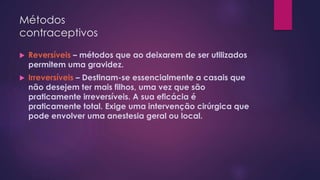 Métodos
contraceptivos
 Reversíveis – métodos que ao deixarem de ser utilizados
permitem uma gravidez.
 Irreversíveis – Destinam-se essencialmente a casais que
não desejem ter mais filhos, uma vez que são
praticamente irreversíveis. A sua eficácia é
praticamente total. Exige uma intervenção cirúrgica que
pode envolver uma anestesia geral ou local.
 