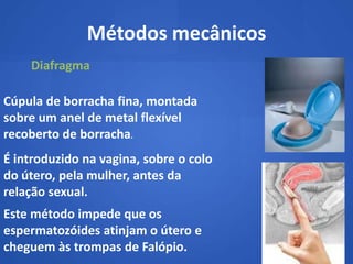 Métodos mecânicos
    Diafragma

Cúpula de borracha fina, montada
sobre um anel de metal flexível
recoberto de borracha.
É introduzido na vagina, sobre o colo
do útero, pela mulher, antes da
relação sexual.
Este método impede que os
espermatozóides atinjam o útero e
cheguem às trompas de Falópio.
 