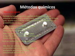 Métodos químicos
 Pílula do dia seguinte

Consiste na toma duma pílula especial, preferencialmente nas
primeiras 12 horas após a relação sexual. Pode ser tomada até 72 horas
após. Quanto mais cedo for o início do tratamento, maiores serão as
probabilidades de sucesso.
A ação fundamental é impedir a ovulação
e/ou interferir na fecundação e no
revestimento interno do útero
Pode ter uma apenas uma dose ou duas.
A segunda dose, quando existe, é tomada 12h
depois da primeira.
Pode ter muitos e fortes efeitos secundários.

Não deve ser utilizada como método
contracetivo mas apenas numa situação de
emergência, por causa da elevada
concentração de hormonas.
 